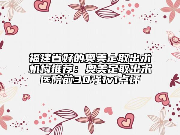 福建省好的奧美定取出術(shù)機(jī)構(gòu)推薦：奧美定取出術(shù)醫(yī)院前30強(qiáng)1v1點(diǎn)評(píng)