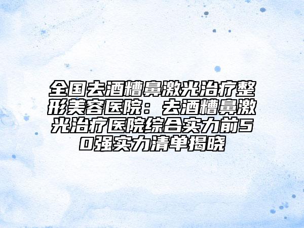 全國去酒糟鼻激光治療整形美容醫(yī)院：去酒糟鼻激光治療醫(yī)院綜合實力前50強實力清單揭曉