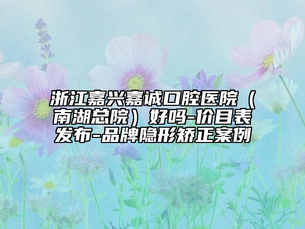 浙江嘉興嘉誠口腔醫(yī)院(南湖總院)好嗎-價目表發(fā)布-品牌隱形矯正案例