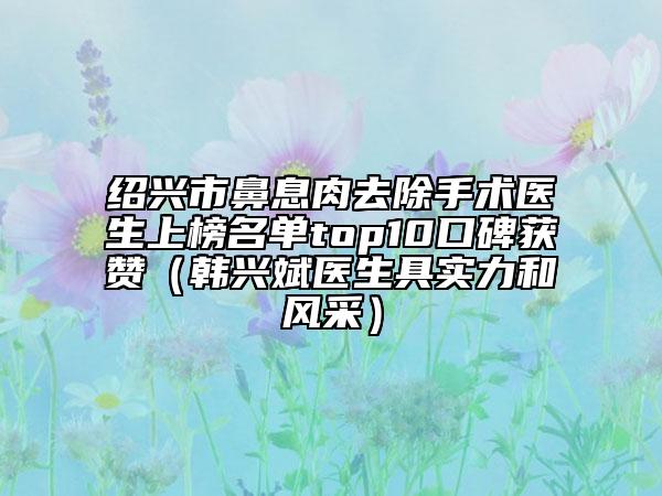 紹興市鼻息肉去除手術(shù)醫(yī)生上榜名單top10口碑獲贊（韓興斌醫(yī)生具實力和風(fēng)采）
