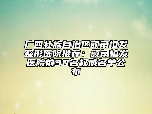 廣西壯族自治區(qū)額角植發(fā)整形醫(yī)院推薦：額角植發(fā)醫(yī)院前30名權(quán)威名單公布