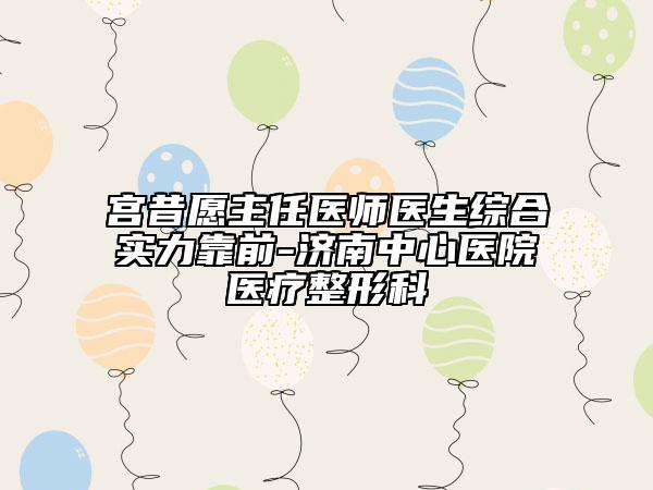 宮昔愿主任醫(yī)師醫(yī)生綜合實力靠前-濟南中心醫(yī)院醫(yī)療整形科