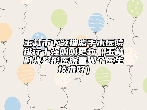 玉林市下頜抽脂手術(shù)醫(yī)院排行十強(qiáng)剛剛更新（玉林時(shí)光整形醫(yī)院看哪個(gè)醫(yī)生技術(shù)好）