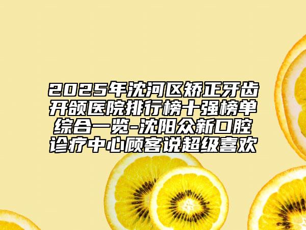 2025年沈河區(qū)矯正牙齒開頜醫(yī)院排行榜十強(qiáng)榜單綜合一覽-沈陽眾新口腔診療中心顧客說超級喜歡
