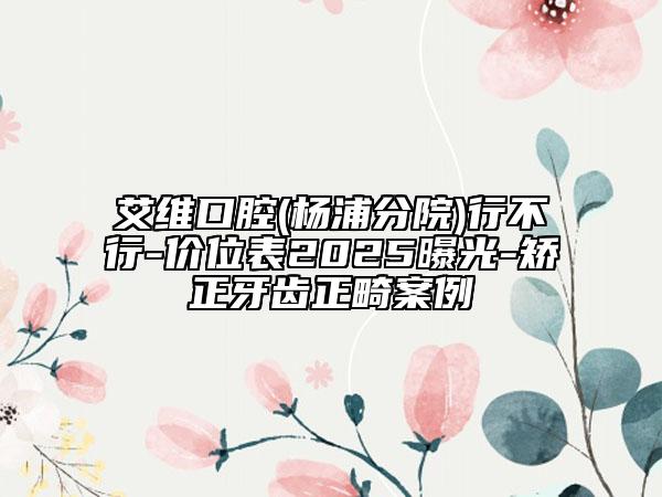 艾維口腔(楊浦分院)行不行-價(jià)位表2025曝光-矯正牙齒正畸案例