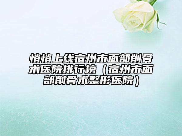 悄悄上線宿州市面部削骨術(shù)醫(yī)院排行榜（宿州市面部削骨術(shù)整形醫(yī)院）