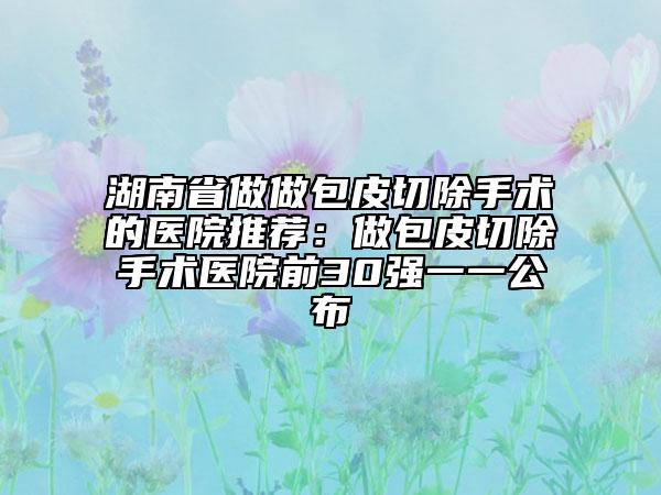 湖南省做做包皮切除手術(shù)的醫(yī)院推薦：做包皮切除手術(shù)醫(yī)院前30強一一公布