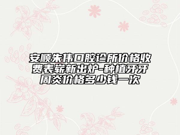 安順朱偉口腔診所價格收費表嶄新出爐-種植牙牙周炎價格多少錢一次