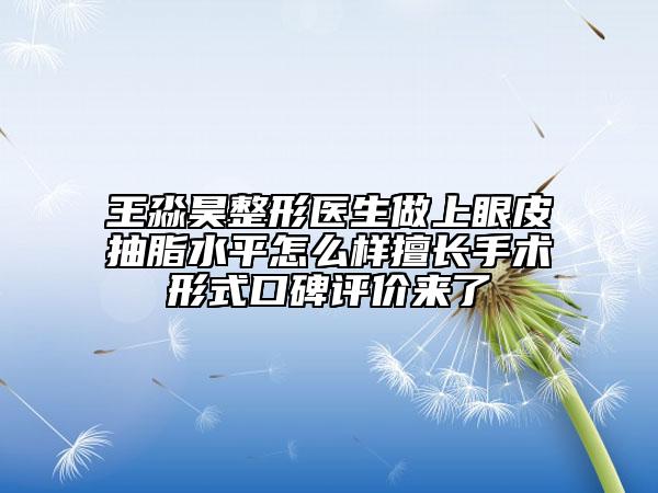 王淼昊整形醫(yī)生做上眼皮抽脂水平怎么樣擅長手術(shù)形式口碑評價來了