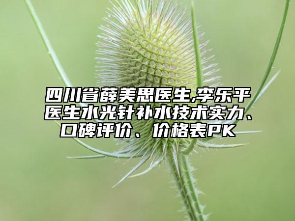 四川省薛美思醫(yī)生,李樂平醫(yī)生水光針補水技術(shù)實力、口碑評價、價格表PK