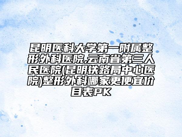 昆明醫(yī)科大學(xué)第一附屬整形外科醫(yī)院,云南省第三人民醫(yī)院(昆明鐵路局中心醫(yī)院)整形外科哪家更便宜價(jià)目表PK