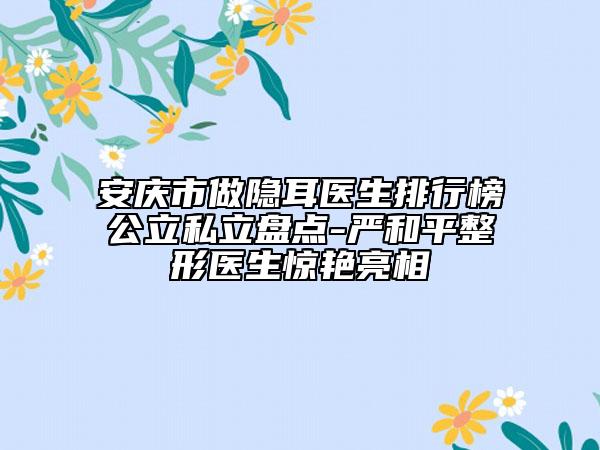 安慶市做隱耳醫(yī)生排行榜公立私立盤點-嚴(yán)和平整形醫(yī)生驚艷亮相