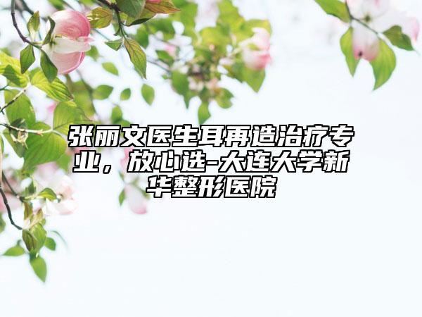 張麗文醫(yī)生耳再造治療專業(yè)，放心選-大連大學新華整形醫(yī)院