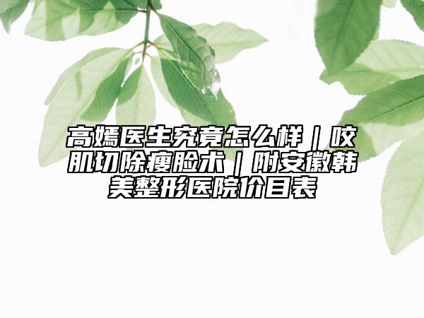 高嫣醫(yī)生究竟怎么樣｜咬肌切除瘦臉術(shù)｜附安徽韓美整形醫(yī)院價(jià)目表