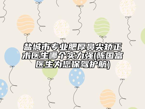 鹽城市專業(yè)肥厚鼻尖矯正術醫(yī)生哪個實力強(陳國富醫(yī)生為您保駕護航)