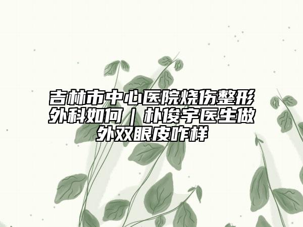 吉林市中心醫(yī)院燒傷整形外科如何|樸俊宇醫(yī)生做外雙眼皮咋樣