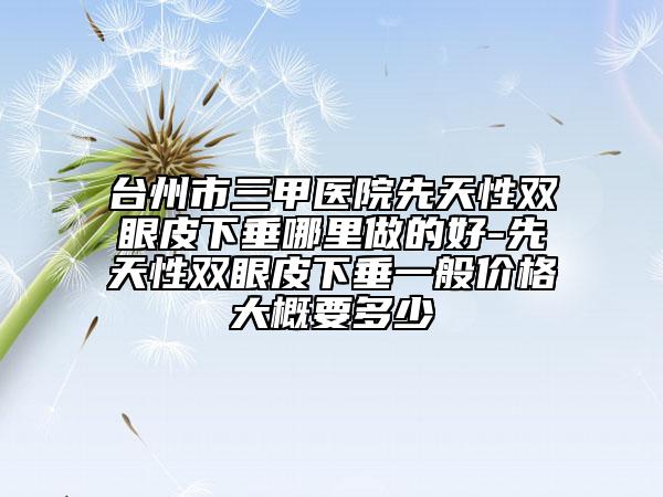 臺州市三甲醫(yī)院先天性雙眼皮下垂哪里做的好-先天性雙眼皮下垂一般價格大概要多少