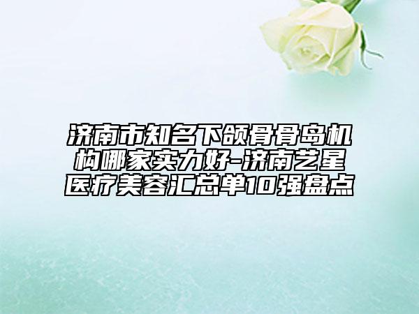 濟(jì)南市知名下頜骨骨島機(jī)構(gòu)哪家實(shí)力好-濟(jì)南藝星醫(yī)療美容匯總單10強(qiáng)盤點(diǎn)