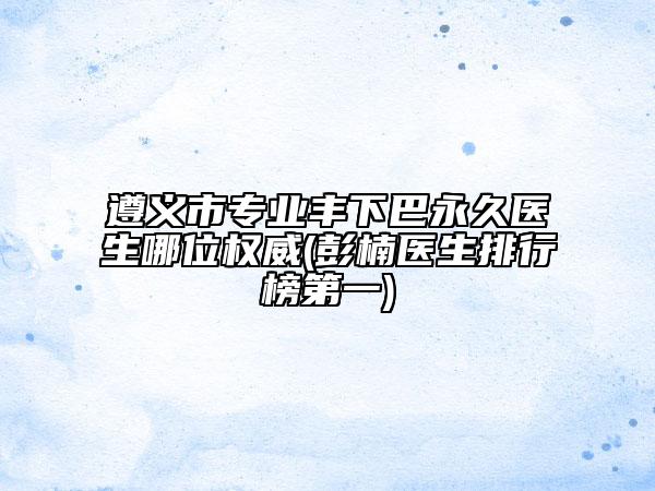 遵義市專(zhuān)業(yè)豐下巴永久醫(yī)生哪位權(quán)威(彭楠醫(yī)生排行榜第一)