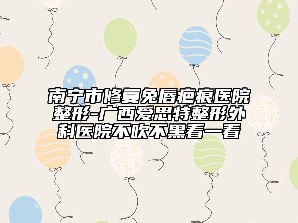 南寧市修復(fù)兔唇疤痕醫(yī)院整形-廣西愛(ài)思特整形外科醫(yī)院不吹不黑看一看