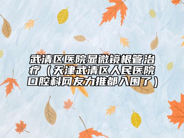 武清區(qū)醫(yī)院顯微鏡根管治療(天津武清區(qū)人民醫(yī)院口腔科網友力推都入圍了)