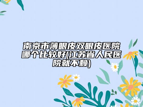 南京市薄眼皮雙眼皮醫(yī)院哪個比較好(江蘇省人民醫(yī)院就不賴)