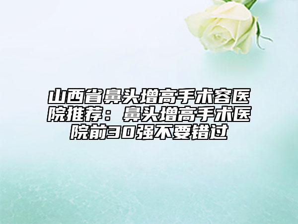 山西省鼻頭增高手術(shù)容醫(yī)院推薦：鼻頭增高手術(shù)醫(yī)院前30強(qiáng)不要錯(cuò)過(guò)