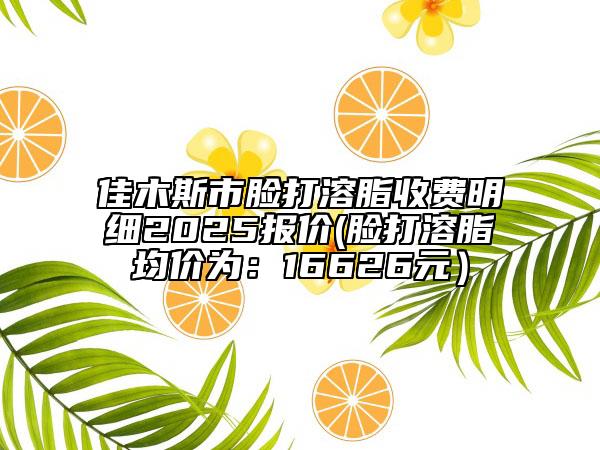 佳木斯市臉打溶脂收費(fèi)明細(xì)2025報(bào)價(jià)(臉打溶脂均價(jià)為：16626元）