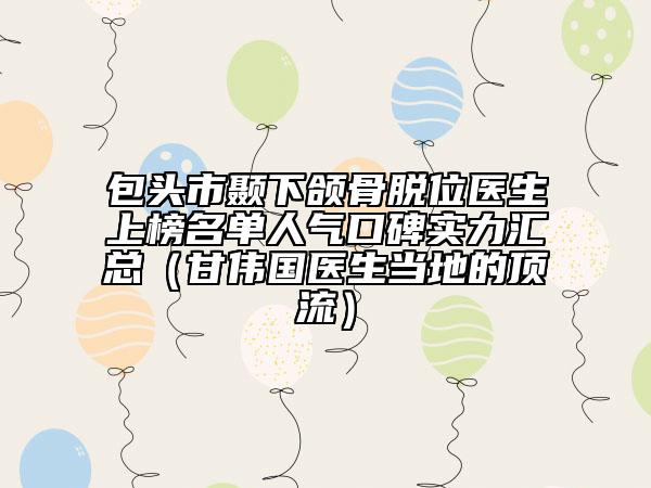 包頭市顳下頜骨脫位醫(yī)生上榜名單人氣口碑實(shí)力匯總(甘偉國(guó)醫(yī)生當(dāng)?shù)氐捻斄鳎? data-alt=