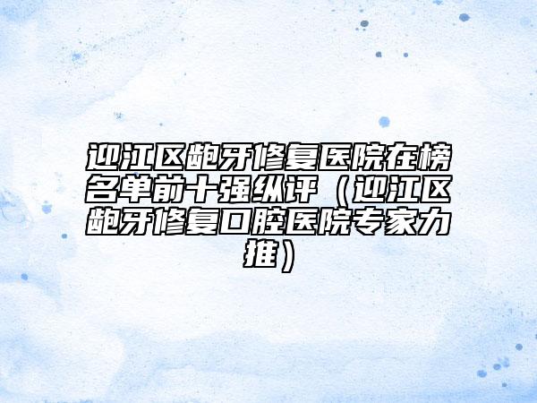 迎江區(qū)齙牙修復醫(yī)院在榜名單前十強縱評（迎江區(qū)齙牙修復口腔醫(yī)院專家力推）