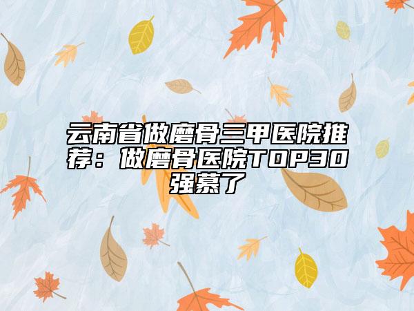 云南省做磨骨三甲醫(yī)院推薦：做磨骨醫(yī)院TOP30強(qiáng)慕了