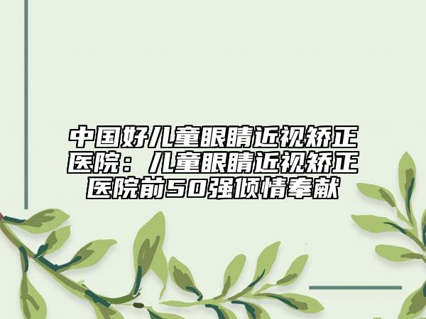 中國(guó)好兒童眼睛近視矯正醫(yī)院：兒童眼睛近視矯正醫(yī)院前50強(qiáng)傾情奉獻(xiàn)