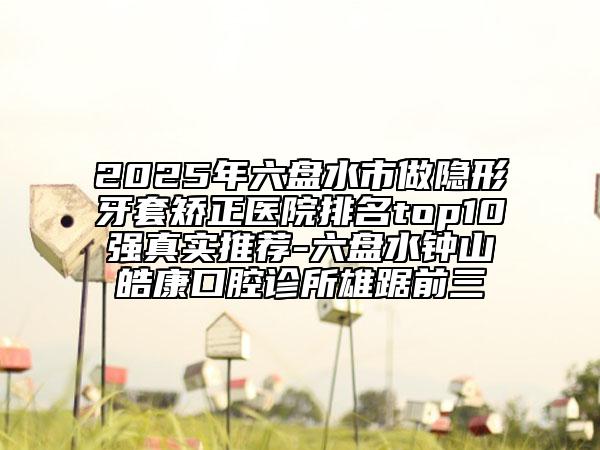 2025年六盤(pán)水市做隱形牙套矯正醫(yī)院排名top10強(qiáng)真實(shí)推薦-六盤(pán)水鐘山皓康口腔診所雄踞前三