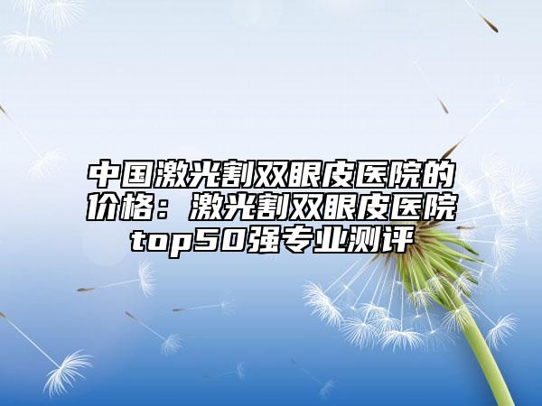 中國激光割雙眼皮醫(yī)院的價格：激光割雙眼皮醫(yī)院top50強專業(yè)測評