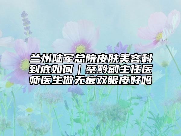 蘭州陸軍總院皮膚美容科到底如何｜蔡黔副主任醫(yī)師醫(yī)生做無痕雙眼皮好嗎