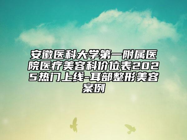 安徽醫(yī)科大學(xué)第一附屬醫(yī)院醫(yī)療美容科價位表2025熱門上線-耳部整形美容案例
