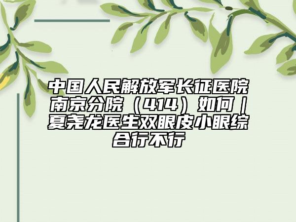 中國(guó)人民解放軍長(zhǎng)征醫(yī)院南京分院（414）如何｜夏堯龍醫(yī)生雙眼皮小眼綜合行不行