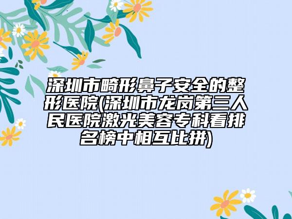 深圳市畸形鼻子安全的整形醫(yī)院(深圳市龍崗第三人民醫(yī)院激光美容專科看排名榜中相互比拼)