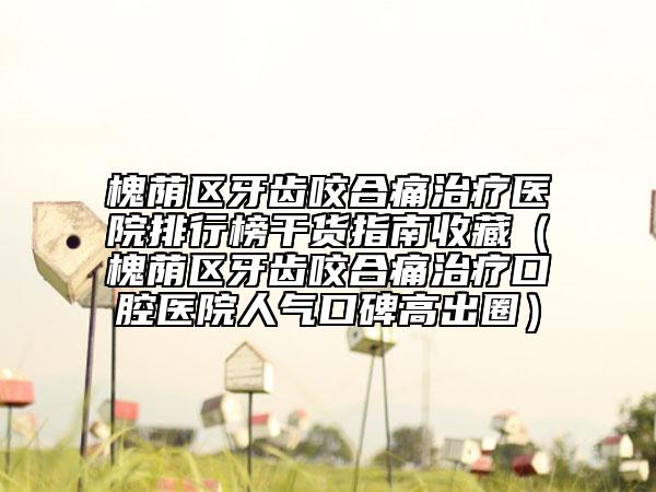槐蔭區(qū)牙齒咬合痛治療醫(yī)院排行榜干貨指南收藏（槐蔭區(qū)牙齒咬合痛治療口腔醫(yī)院人氣口碑高出圈）