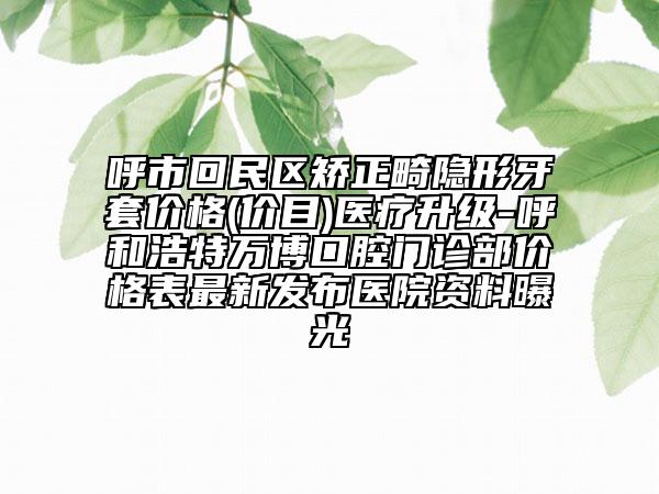 呼市回民區(qū)矯正畸隱形牙套價格(價目)醫(yī)療升級-呼和浩特萬博口腔門診部價格表最新發(fā)布醫(yī)院資料曝光