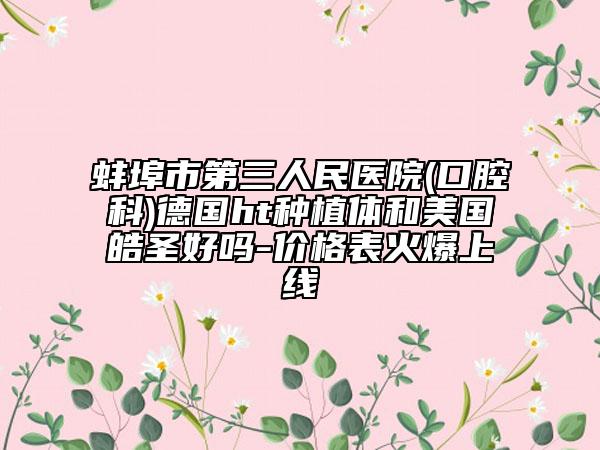 蚌埠市第三人民醫(yī)院(口腔科)德國ht種植體和美國皓圣好嗎-價格表火爆上線