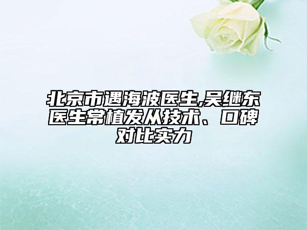 北京市遇海波醫(yī)生,吳繼東醫(yī)生常植發(fā)從技術(shù)、口碑對比實力