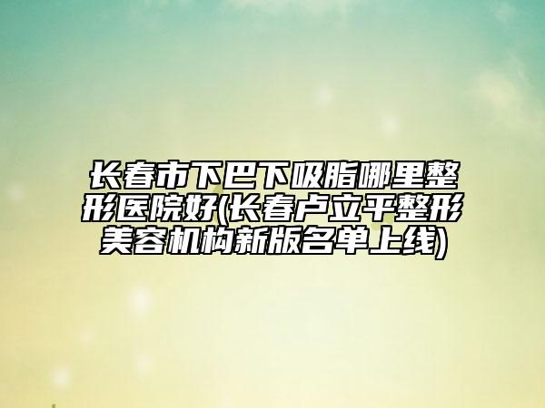 長春市下巴下吸脂哪里整形醫(yī)院好(長春盧立平整形美容機(jī)構(gòu)新版名單上線)