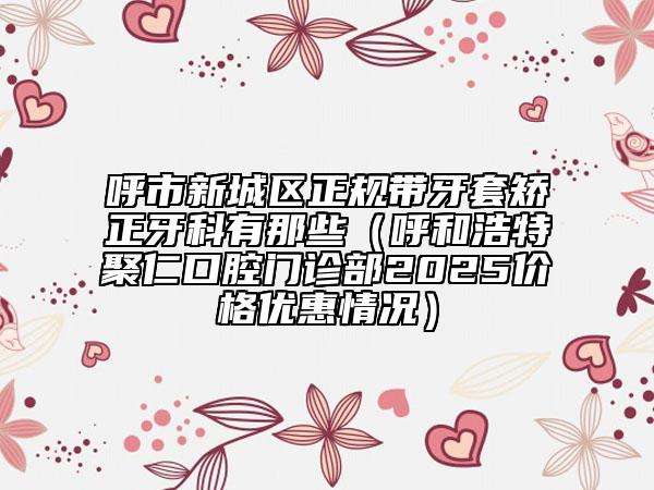 呼市新城區(qū)正規(guī)帶牙套矯正牙科有那些(呼和浩特聚仁口腔門(mén)診部2025價(jià)格優(yōu)惠情況)