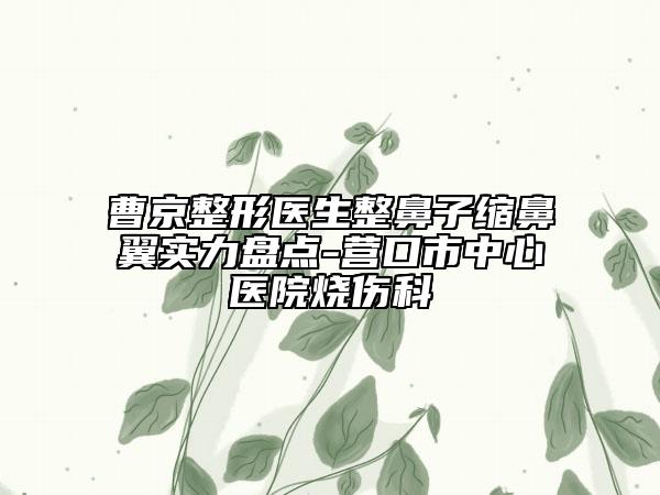 曹京整形醫(yī)生整鼻子縮鼻翼實(shí)力盤點(diǎn)-營口市中心醫(yī)院燒傷科