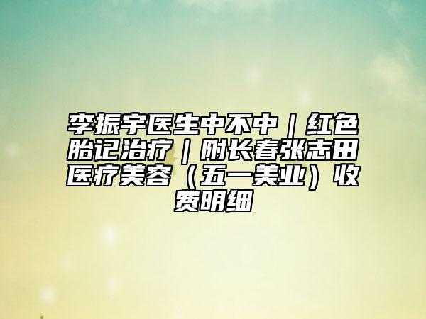 李振宇醫(yī)生中不中|紅色胎記治療|附長(zhǎng)春張志田醫(yī)療美容(五一美業(yè))收費(fèi)明細(xì)