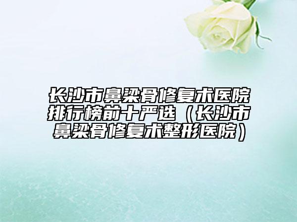 長(zhǎng)沙市鼻梁骨修復(fù)術(shù)醫(yī)院排行榜前十嚴(yán)選(長(zhǎng)沙市鼻梁骨修復(fù)術(shù)整形醫(yī)院)