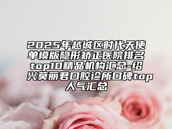 2025年越城區(qū)時代天使單模版隱形矯正醫(yī)院排名top10精品機構匯總-紹興莫麗君口腔診所口碑top人氣匯總