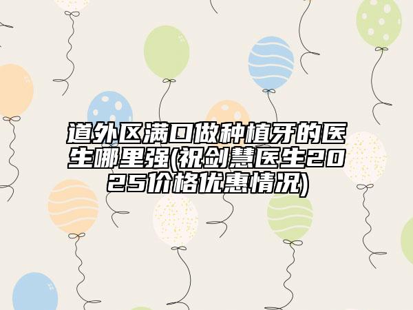 道外區(qū)滿口做種植牙的醫(yī)生哪里強(祝劍慧醫(yī)生2025價格優(yōu)惠情況)