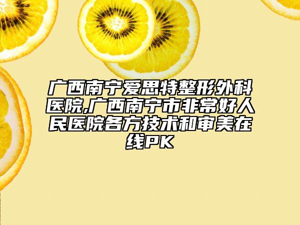 廣西南寧愛思特整形外科醫(yī)院,廣西南寧市非常好人民醫(yī)院各方技術(shù)和審美在線PK